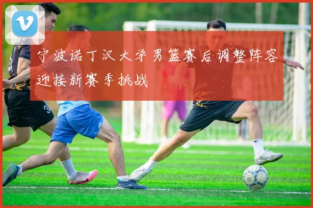 宁波诺丁汉大学男篮赛后调整阵容迎接新赛季挑战