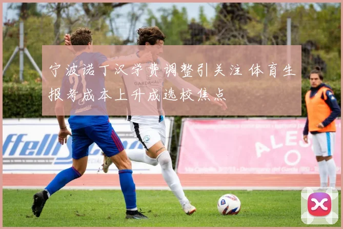 宁波诺丁汉学费调整引关注 体育生报考成本上升成选校焦点