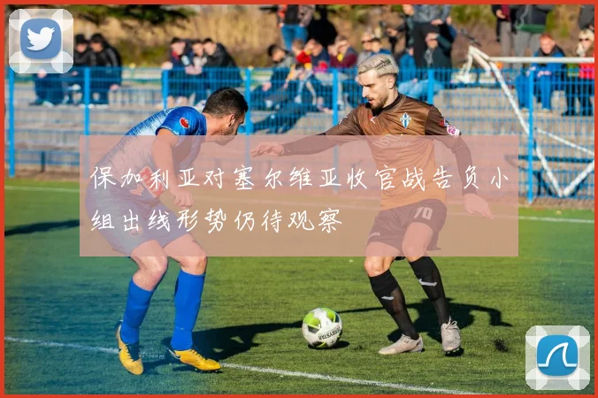 保加利亚对塞尔维亚收官战告负小组出线形势仍待观察