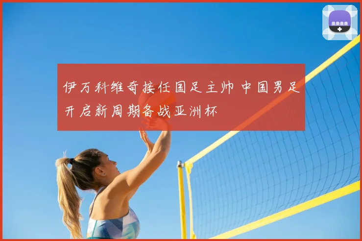 伊万科维奇接任国足主帅 中国男足开启新周期备战亚洲杯