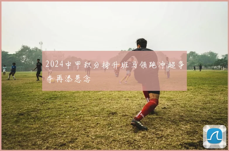 2024中甲积分榜升班马领跑冲超争夺再添悬念
