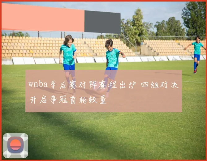 wnba季后赛对阵赛程出炉 四组对决开启争冠首轮较量