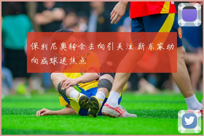 保利尼奥转会去向引关注 新东家动向成球迷焦点